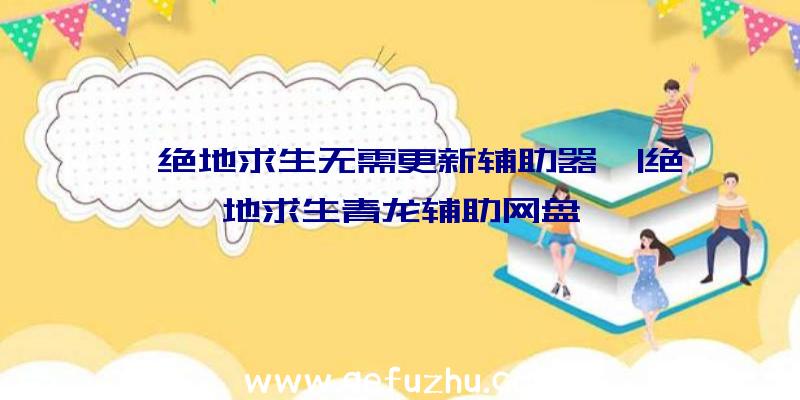 「绝地求生无需更新辅助器」|绝地求生青龙辅助网盘